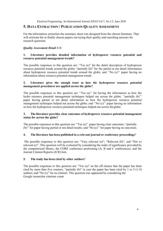 6
Electrical Engineering: An International Journal (EEIJ) Vol.7, No.1/2, June 2020
5. DATA EXTRACTION / PUBLICATION QUALITY ASSESSMENT
For the information extraction the summary sheet was designed from the chosen literature. That
will extricate the at finally chosen papers surveying their quality and searching answers for
research questions
Quality Assessment Detail 1-5:
1. Literature provides detailed information of hydropower resource potential and
resource potential management trends?
The possible responses to this question are: “Yes (a)” for the detail description of hydropower
resource potential trends around the globe; “partially (b)” for the partial or not detail information
about hydropower resource potential trends around the globe; and ‘‘No (c)’’ paper having no
information about resource potential management trends
2. Literature gives the enough tenet as how the hydropower resource potential
management procedures are applied across the globe?
The possible responses to this question are ‘‘Yes (a)’’ for having the information as how the
hydro resource potential management techniques helped out across the globe; ‘‘partially (b)’’
paper having partial or not detail information as how the hydropower resource potential
management techniques helped out across the globe; and ‘‘No (c)’’ paper having no information
as how the hydropower resource potential techniques helped out across theglobe.
3. The literature provides clear outcomes of hydropower resource potential management
status for across the globe?
The possible responses to this question are: “Yes (a)’’ paper having clear outcomes; “partially
(b)’’ for paper having partial or not detail results; and “No (c)’’ for paper having no outcomes.
4. The literature has been published in a relevant journal or conference proceedings?
The possible responses to this question are: “Very relevant (a)”; “Relevant (b)”, and “Not so
relevant (c)” .This question will be evaluated by considering the order of significance provided by
the computerized library, the CORE conference positioning (A, B and C conferences), and the
Journal Citation Reports (JCR) lists.
5. The study has been cited by other authors?
The possible responses to this question are: “Yes (a)” on the off chance that the paper has been
cited by more than five creators; “partially (b)” in case the paper has been cited by 1 to 5 (1-5)
authors; and “No (c)” for no citation. This question was appraised by considering the
Google researcher citations count
 