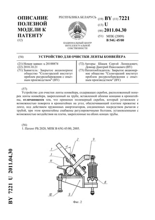 ОПИСАНИЕ
ПОЛЕЗНОЙ
МОДЕЛИ К
ПАТЕНТУ
(12)
РЕСПУБЛИКА БЕЛАРУСЬ
НАЦИОНАЛЬНЫЙ ЦЕНТР
ИНТЕЛЛЕКТУАЛЬНОЙ
СОБСТВЕННОСТИ
(19) BY (11) 7221
(13) U
(46) 2011.04.30
(51) МПК (2009)
B 54G 45/00
(54) УСТРОЙСТВО ДЛЯ ОЧИСТКИ ЛЕНТЫ КОНВЕЙЕРА
(21) Номер заявки: u 20100874
(22) 2010.10.21
(71) Заявитель: Закрытое акционерное
общество "Солигорский институт
проблем ресурсосбережения с опыт-
ным производством" (BY)
(72) Авторы: Шацев Сергей Леонидович;
Довнар Дмитрий Николаевич (BY)
(73) Патентообладатель: Закрытое акционер-
ное общество "Солигорский институт
проблем ресурсосбережения с опыт-
ным производством" (BY)
(57)
Устройство для очистки ленты конвейера, содержащее скребок, расположенный попе-
рек ленты конвейера, закрепленный на трубе, вставленной обоими концами в кронштей-
ны, отличающееся тем, что применен полимерный скребок, который установлен с
возможностью поворота в кронштейнах на угол, обеспечивающий плотное прижатие к
ленте, под действием пружинных амортизаторов, соединенных посредством рычагов с
трубой, при этом кронштейны снабжены регулировочными болтами, установленными с
возможностью воздействия на плечи, закрепленные на обоих концах трубы.
(56)
1. Патент РБ 2020, МПК B 65G 45/00, 2005.
Фиг. 2
BY7221U2011.04.30
 