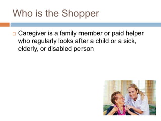 Who is the Shopper
 Caregiver is a family member or paid helper
who regularly looks after a child or a sick,
elderly, or disabled person
 