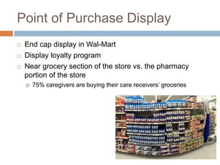 Point of Purchase Display
 End cap display in Wal-Mart
 Display loyalty program
 Near grocery section of the store vs. the pharmacy
portion of the store
 75% caregivers are buying their care receivers’ groceries
 