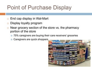 Point of Purchase Display
 End cap display in Wal-Mart
 Display loyalty program
 Near grocery section of the store vs. the pharmacy
portion of the store
 75% caregivers are buying their care receivers’ groceries
 Caregivers are quick shoppers
 