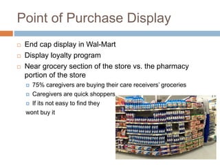 Point of Purchase Display
 End cap display in Wal-Mart
 Display loyalty program
 Near grocery section of the store vs. the pharmacy
portion of the store
 75% caregivers are buying their care receivers’ groceries
 Caregivers are quick shoppers
 If its not easy to find they
wont buy it
 