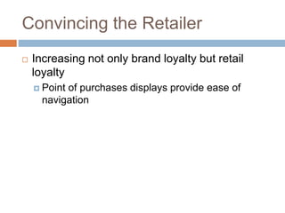 Convincing the Retailer
 Increasing not only brand loyalty but retail
loyalty
 Point of purchases displays provide ease of
navigation
 