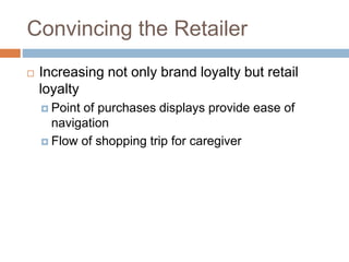 Convincing the Retailer
 Increasing not only brand loyalty but retail
loyalty
 Point of purchases displays provide ease of
navigation
 Flow of shopping trip for caregiver
 