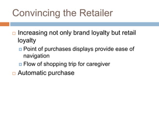 Convincing the Retailer
 Increasing not only brand loyalty but retail
loyalty
 Point of purchases displays provide ease of
navigation
 Flow of shopping trip for caregiver
 Automatic purchase
 
