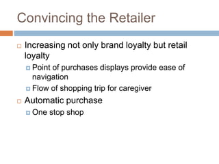 Convincing the Retailer
 Increasing not only brand loyalty but retail
loyalty
 Point of purchases displays provide ease of
navigation
 Flow of shopping trip for caregiver
 Automatic purchase
 One stop shop
 