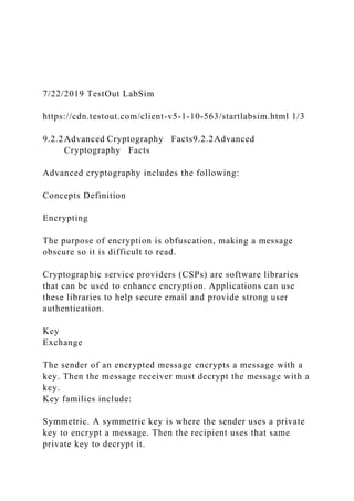7/22/2019 TestOut LabSim
https://cdn.testout.com/client-v5-1-10-563/startlabsim.html 1/3
9.2.2Advanced Cryptography Facts9.2.2Advanced
Cryptography Facts
Advanced cryptography includes the following:
Concepts Definition
Encrypting
The purpose of encryption is obfuscation, making a message
obscure so it is difficult to read.
Cryptographic service providers (CSPs) are software libraries
that can be used to enhance encryption. Applications can use
these libraries to help secure email and provide strong user
authentication.
Key
Exchange
The sender of an encrypted message encrypts a message with a
key. Then the message receiver must decrypt the message with a
key.
Key families include:
Symmetric. A symmetric key is where the sender uses a private
key to encrypt a message. Then the recipient uses that same
private key to decrypt it.
 