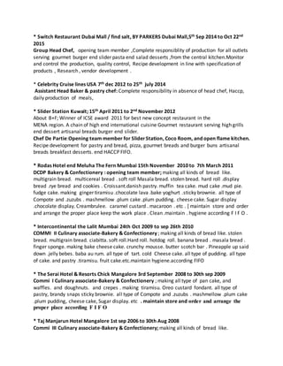 * Switch Restaurant Dubai Mall / find salt, BY PARKERS Dubai Mall,5th Sep 2014 to Oct 22nd
2015
Group Head Chef, opening team member ,Complete responsiblity of production for all outlets
serving gourmet burger end slider pasta end salad desserts ,from the central kitchen.Monitor
and control the production, quality control, Recipe development in line with specification of
products , Research , vendor development .
* Celebrity Cruise lines USA 7th dec 2012 to 25th july 2014
Assistant Head Baker & pastry chef: Complete responsibility in absence of head chef, Haccp,
daily production of meals,
* Slider Station Kuwait; 15th April 2011 to 2nd November 2012
About B+F; Winner of ICSE award 2011 for best new concept restaurant in the
MENA region. A chain of high end international cuisine Gourmet restaurant serving high grills
end dessert artisanal breads burger end slider.
Chef De Partie:Opening team member for SliderStation, Coco Room, and open flame kitchen.
Recipe development for pastry and bread, pizza, gourmet breads and burger buns artisanal
breads breakfast desserts. end HACCP FIFO.
* Rodas Hotel end Meluha The Fern Mumbai 15th November 2010 to 7th March 2011
DCDP Bakery & Confectionery : opening team member; making all kinds of bread like.
multigrain bread. multicereal bread . soft roll Masala bread. stolen bread. hard roll .display
bread .rye bread and cookies . Croissant.danish pastry. muffin tea cake. mud cake .mud pie.
fudge cake. making ginger tiramisu .chocolate lava .bake yoghurt .sticky brownie. all type of
Compote and .zuzubs . mashmellow .plum cake .plum pudding. cheese cake. Sugar display
.chocolate display. Creambrulee. caramel custard . macaroon . etc . [ maintain store and order
and arrange the proper place keep the work place . Clean .maintain . hygiene according F I F O .
* Intercontinental the Lalit Mumbai 24th Oct 2009 to sep 26th 2010
COMMI II Culinary associate-Bakery & Confectionery ; making all kinds of bread like. stolen
bread. multigrain bread. ciabitta. soft roll.Hard roll. hotdog roll. banana bread . masala bread .
finger sponge. making bake cheese cake. crunchy mousse. butter scotch bar . Pineapple up said
down .jelly bebes. baba au rum. all type of tart. cold Cheese cake. all type of pudding. all type
of cake. and pastry .tiramisu. fruit cake.etc.maintain hygiene.according FIFO
* The Serai Hotel & Resorts Chick Mangalore 3rd September 2008 to 30th sep 2009
Commi I Culinary associate-Bakery & Confectionery ; making all type of pan cake, and
waffles. and doughnuts. and crepes . making tiramisu. Oreo custard fondant. all type of
pastry, brandy snaps sticky brownie. all type of Compote and .zuzubs . mashmellow .plum cake
.plum pudding, cheese cake, Sugar display. etc . maintain store and order and arrange the
proper place according F I F O
* Taj Manjarun Hotel Mangalore 1st sep 2006 to 30th Aug 2008
Commi III Culinary associate-Bakery & Confectionery; making all kinds of bread like.
 