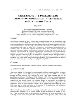 International Journal of Humanities, Art and Social Studies (IJHAS), Vol. 7, No.1/2, May 2022
1
UNIVERSALITY IN TRANSLATION: AN
ANALYSIS OF TRANSLATION INTERFERENCE
IN MULTIMODAL TEXTS
Peng Yin1, 2
1
College of Foreign Languages and Literature,
Northwest Normal University, Lanzhou, Gansu, PRC
2
Department of Translation Instruction and Research,
State University of New York at Binghamton, Binghamton, NY, USA
ABSTRACT
Universality in translation has been a research focus in translation studies since the publication of Mona
Baker’s seminal paper in 1990s. The relevant studies mainly explore the various universality rules
governing translation in written texts, however, little attention has been devoted to translation universality
in translating multi-modal texts. This study, with Systemic Functional Grammar and Visual Grammar as
theoretical framework, verifies the validity of Law of Interference, one of the universal translation rules, in
multimodal texts. By statistically comparing transitivity, theme choice, thematic progression and
information value of two magazine articles and their translations, the paper finds that most make-up of the
source text is transferred into the target text or rendered into existing patterns, and that more negative
transfers are observed in transitivity, split theme TP and information value when translating from a major
language. The paper concludes that the Law of Interference is stronger in visual mode while weaker in
verbal mode. The present study shows that the law of interference can be observed in translating
multimodal texts. It also implies that the translation of multimodal texts makes more visible the power of
English, and it helps to perpetuate the hegemony of English in the global world.
KEYWORDS
interference, transfer, multimodal texts translation, Systemic Functional Grammar, visual grammar
1. INTRODUCTION
Since Mona Baker (1993) introduced corpus methods in translation studies, translation universals
have been explored or verified by using comparable corpora (Laviosa, 1998; Leviosa, 2002;
Cheong, 2006; Liu and Tian, 2009; Xian and Dai, 2010; X. Hu, 2010; Wang and Qin, 2011) or
parallel corpora (Øverås, 1998; Kenny, 2001; Williams, 2009). All these studies indicate that
translations in the target language manifest certain regularities such as explication, implication,
simplification and complexification. The common features of these studies are 1) statistical
comparison of certain prominent characteristics among the source text, the target text and the
untranslated text in the target language; 2) reliance on the features that can be counted by corpus
tools while ignoring other constituents of the text; and 3) the explorations and verifications
exclusive to verbal mode, namely, the written words.
The universal rules that exhibit in translating multi-modal texts, however, are seldomly
researched. But, the society we are living in tends to be more multi-modal: the material we read,
the TV and movies we watch, the advertisements we encounter, the social networking we use
every day, to some extent, are expressed in multi-modal — words, pictures, audios, videos, and
 