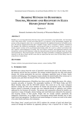 International Journal of Humanities, Art and Social Studies (IJHAS), Vol. 7, No.1/2, May 2022
15
BEARING WITNESS TO BUSHFIRES:
TRAUMA, MEMORY AND RECOVERY IN ELIZA
HENRY JONES’ ACHE
Muhsina N
Research Assistant at the University of Wisconsin-Madison, USA.
ABSTRACT
Bushfires are recurring phenomena that have been a part of Australian sociocultural life. Avid Australian
writer Eliza Henry-Jones’ second novel Ache (2017) is an itinerary of the devastatingly traumatic life
journey of the protagonist Annie who is constantly haunted by the nightmarish memories of bushfire prone
past. Her life has changed drastically after a bushfire ravages Annie’s mountain community, traumatized
her daughter Pip, killing her grandmother, and leaving her home in wreck-havoc. Annie’s responses to
trauma require scrutiny of her psychological functioning within the social or cultural environment that
may suppress acknowledgement of trauma. The novel depicts traumatic and fragmented memories that
incorporate varied survival behaviours within the characterization of survivors through Annie, her family
and acquaintances. This proposed paper will analyse the impact of bushfire on Indigenous population with
reference to the life of Annie and the events that are taken from the novel Ache by Eliza Henry Jones by
using literary trauma theory.
KEYWORDS
Trauma, isolation, trans-generational trauma, memory, women, healing, PTSD
1. INTRODUCTION
Bushfires have always been the worst of Australia's natural disasters and as the climate warms,
the intensity and the fear have escalated. The carnage wreaked along the way after each natural
disaster, the victims particularly the survivors, encompass significant losses of home, family
members and belongings. The contagious trauma subsides the mental health of the victims and in
majority cases, puts them into the pit of Post Traumatic Stress Disorder (PTSD).
The nightmarish phenomenon of Bushfires have been crucial in shaping the nature, life, culture,
economy and polity of Australia. The catastrophic bushfires of 1939 Black Friday and 2019
Black Saturday along with the 2019-2020 summer fires stood out as the worst ecological
disasters causing the most severe fatalities for human and non-human world. The emotional
distress caused to thousands of people who were impacted directly or indirectly were seldom
addressed by the literature till recently. The persons and communities affected by bushfire can
experience a range of thoughts, intense feelings and weird behaviours induced by the memories
and on-going anxiety in their psyche. People who are socially isolated, specifically the
indigenous communities, are at higher risk of developing mental health disorders due to their
tragic losses and segregation. The physical and mental damages of women can result in the ordeal
of an entire family and hence, the community.
Eliza Henry Jones’ second novel Ache (2017) explores the concepts of grief and shared loss
caused all through the bushfires by appositely placing it into a mystical life of Annie. This
 