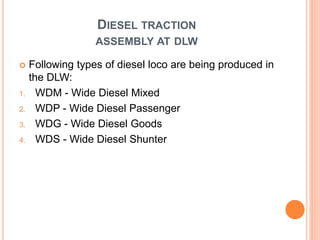 DIESEL TRACTION
ASSEMBLY AT DLW
 Following types of diesel loco are being produced in
the DLW:
1. WDM - Wide Diesel Mixed
2. WDP - Wide Diesel Passenger
3. WDG - Wide Diesel Goods
4. WDS - Wide Diesel Shunter
 