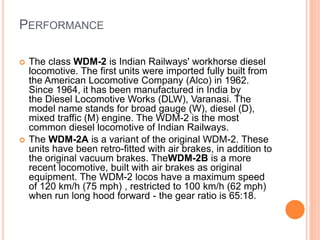 PERFORMANCE
 The class WDM-2 is Indian Railways' workhorse diesel
locomotive. The first units were imported fully built from
the American Locomotive Company (Alco) in 1962.
Since 1964, it has been manufactured in India by
the Diesel Locomotive Works (DLW), Varanasi. The
model name stands for broad gauge (W), diesel (D),
mixed traffic (M) engine. The WDM-2 is the most
common diesel locomotive of Indian Railways.
 The WDM-2A is a variant of the original WDM-2. These
units have been retro-fitted with air brakes, in addition to
the original vacuum brakes. TheWDM-2B is a more
recent locomotive, built with air brakes as original
equipment. The WDM-2 locos have a maximum speed
of 120 km/h (75 mph) , restricted to 100 km/h (62 mph)
when run long hood forward - the gear ratio is 65:18.
 