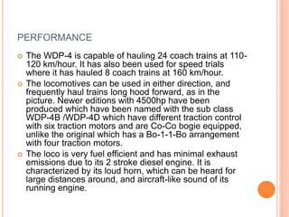 PERFORMANCE
 The WDP-4 is capable of hauling 24 coach trains at 110-
120 km/hour. It has also been used for speed trials
where it has hauled 8 coach trains at 160 km/hour.
 The locomotives can be used in either direction, and
frequently haul trains long hood forward, as in the
picture. Newer editions with 4500hp have been
produced which have been named with the sub class
WDP-4B /WDP-4D which have different traction control
with six traction motors and are Co-Co bogie equipped,
unlike the original which has a Bo-1-1-Bo arrangement
with four traction motors.
 The loco is very fuel efficient and has minimal exhaust
emissions due to its 2 stroke diesel engine. It is
characterized by its loud horn, which can be heard for
large distances around, and aircraft-like sound of its
running engine.
 