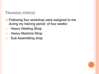 TRAINING PERIOD
 Following four workshop were assigned to me
during my training period of four weeks:
1. Heavy Welding Shop
2. Heavy Machine Shop
3. Sub Assembling shop
 