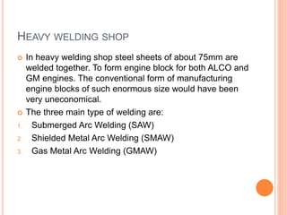 HEAVY WELDING SHOP
 In heavy welding shop steel sheets of about 75mm are
welded together. To form engine block for both ALCO and
GM engines. The conventional form of manufacturing
engine blocks of such enormous size would have been
very uneconomical.
 The three main type of welding are:
1. Submerged Arc Welding (SAW)
2. Shielded Metal Arc Welding (SMAW)
3. Gas Metal Arc Welding (GMAW)
 