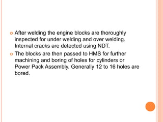  After welding the engine blocks are thoroughly
inspected for under welding and over welding.
Internal cracks are detected using NDT.
 The blocks are then passed to HMS for further
machining and boring of holes for cylinders or
Power Pack Assembly. Generally 12 to 16 holes are
bored.
 