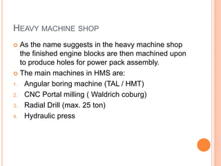 HEAVY MACHINE SHOP
 As the name suggests in the heavy machine shop
the finished engine blocks are then machined upon
to produce holes for power pack assembly.
 The main machines in HMS are:
1. Angular boring machine (TAL / HMT)
2. CNC Portal milling ( Waldrich coburg)
3. Radial Drill (max. 25 ton)
4. Hydraulic press
 