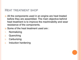 HEAT TREATMENT SHOP
 All the components used in an engine are heat treated
before they are assembled. The main objective behind
heat treatment is to improve the machinability and wear
resistance of the components.
 Some of the heat treatment used are :
1. Normalizing
2. Quenching
3. Carburizing
4. Induction hardening
 