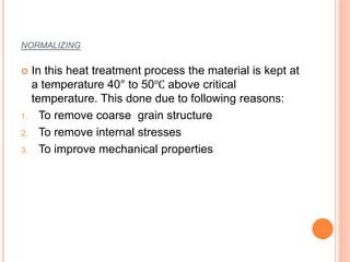 NORMALIZING
 In this heat treatment process the material is kept at
a temperature 40° to 50℃ above critical
temperature. This done due to following reasons:
1. To remove coarse grain structure
2. To remove internal stresses
3. To improve mechanical properties
 