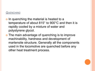 QUENCHING
 In quenching the material is heated to a
temperature of about 815° to 900°C and then it is
rapidly cooled by a mixture of water and
polystyrene glycol.
 The main advantage of quenching is to improve
machinability, hardness and development of
martensite structure. Generally all the components
used in the locomotive are quenched before any
other heat treatment process.
 