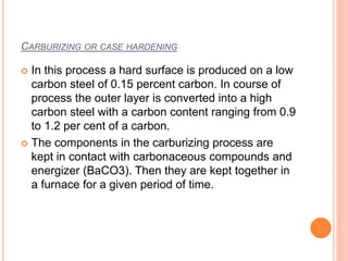 CARBURIZING OR CASE HARDENING
 In this process a hard surface is produced on a low
carbon steel of 0.15 percent carbon. In course of
process the outer layer is converted into a high
carbon steel with a carbon content ranging from 0.9
to 1.2 per cent of a carbon.
 The components in the carburizing process are
kept in contact with carbonaceous compounds and
energizer (BaCO3). Then they are kept together in
a furnace for a given period of time.
 