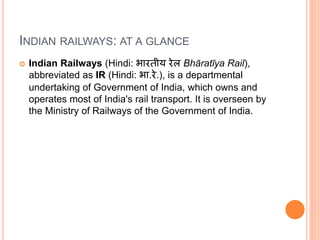 INDIAN RAILWAYS: AT A GLANCE
 Indian Railways (Hindi: भारतीय रेल Bhāratīya Rail),
abbreviated as IR (Hindi: भा.रे.), is a departmental
undertaking of Government of India, which owns and
operates most of India's rail transport. It is overseen by
the Ministry of Railways of the Government of India.
 