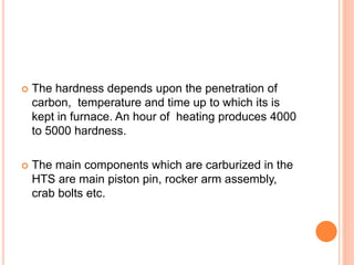  The hardness depends upon the penetration of
carbon, temperature and time up to which its is
kept in furnace. An hour of heating produces 4000
to 5000 hardness.
 The main components which are carburized in the
HTS are main piston pin, rocker arm assembly,
crab bolts etc.
 