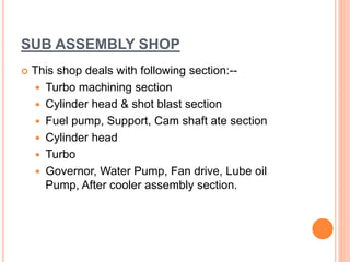 SUB ASSEMBLY SHOP
 This shop deals with following section:--
 Turbo machining section
 Cylinder head & shot blast section
 Fuel pump, Support, Cam shaft ate section
 Cylinder head
 Turbo
 Governor, Water Pump, Fan drive, Lube oil
Pump, After cooler assembly section.
 