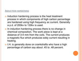INDUCTION HARDENING
 Induction hardening process is the heat treatment
process in which components of high carbon percentage
are hardened using high frequency ac current. Generally
a p.d. of 200kv to 130kv is used.
 In induction hardening process there is no change in
chemical composition. The work piece is kept at a
distance of 3-4 mm from the coils. The current produces
a magnetic flux which produces eddy current resulting in
heating.
 I.H. is generally done on crankshafts who have a high
percentage of carbon say about .45 to .48 percent.
 