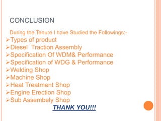 CONCLUSION
During the Tenure I have Studied the Followings:-
Types of product
Diesel Traction Assembly
Specification Of WDM& Performance
Specification of WDG & Performance
Welding Shop
Machine Shop
Heat Treatment Shop
Engine Erection Shop
Sub Assembely Shop
THANK YOU!!!
 