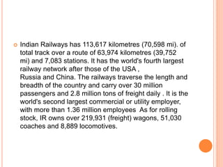 Indian Railways has 113,617 kilometres (70,598 mi). of
total track over a route of 63,974 kilometres (39,752
mi) and 7,083 stations. It has the world's fourth largest
railway network after those of the USA ,
Russia and China. The railways traverse the length and
breadth of the country and carry over 30 million
passengers and 2.8 million tons of freight daily . It is the
world's second largest commercial or utility employer,
with more than 1.36 million employees As for rolling
stock, IR owns over 219,931 (freight) wagons, 51,030
coaches and 8,889 locomotives.
 