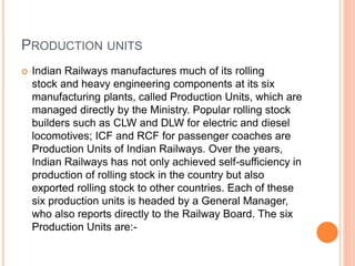 PRODUCTION UNITS
 Indian Railways manufactures much of its rolling
stock and heavy engineering components at its six
manufacturing plants, called Production Units, which are
managed directly by the Ministry. Popular rolling stock
builders such as CLW and DLW for electric and diesel
locomotives; ICF and RCF for passenger coaches are
Production Units of Indian Railways. Over the years,
Indian Railways has not only achieved self-sufficiency in
production of rolling stock in the country but also
exported rolling stock to other countries. Each of these
six production units is headed by a General Manager,
who also reports directly to the Railway Board. The six
Production Units are:-
 