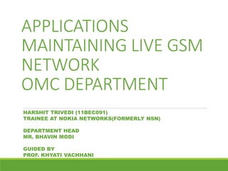 APPLICATIONS
MAINTAINING LIVE GSM
NETWORK
OMC DEPARTMENT
HARSHIT TRIVEDI (11BEC091)
TRAINEE AT NOKIA NETWORKS(FORMERLY NSN)
DEPARTMENT HEAD
MR. BHAVIN MODI
GUIDED BY
PROF. KHYATI VACHHANI
 