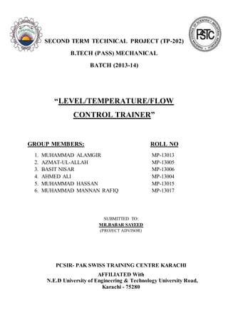 SECOND TERM TECHNICAL PROJECT (TP-202)
B.TECH (PASS) MECHANICAL
BATCH (2013-14)
“LEVEL/TEMPERATURE/FLOW
CONTROL TRAINER”
GROUP MEMBERS: ROLL NO
1. MUHAMMAD ALAMGIR MP-13013
2. AZMAT-UL-ALLAH MP-13005
3. BASIT NISAR MP-13006
4. AHMED ALI MP-13004
5. MUHAMMAD HASSAN MP-13015
6. MUHAMMAD MANNAN RAFIQ MP-13017
SUBMITTED TO:
MR.BABAR SAYEED
(PROJECT ADVISOR)
PCSIR- PAK SWISS TRAINING CENTRE KARACHI
AFFILIATED With
N.E.D University of Engineering & Technology University Road,
Karachi - 75280
 