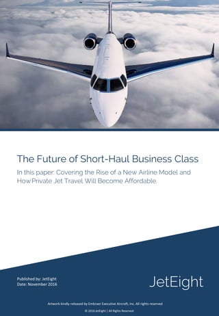 The Future of Short-Haul Business Class
Published by: JetEight
Date: November 2016
© 2016 JetEight | All Rights Reserved
In this paper: Covering the Rise of a New Airline Model and
HowPrivate Jet Travel Will Become Affordable.
JetEight
Artwork kindly released by Embraer Executive Aircraft, Inc. All rights reserved
 