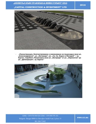 „„ККЕЕППИИТТЪЪЛЛ ККЪЪННССТТРРААККШШЪЪНН && ИИННВВЕЕССТТММЪЪННТТ”” ООООДД
„„CCAAPPIITTAALL CCOONNSSTTRRUUCCTTIIOONN && IINNVVEESSTTMMEENNTT”” LLTTDD
2016
GSM: +359 878 840 026 GSM: +359 898 978 181
Bulgaria Burgas 8000 k/s Slavejkov build.9 ent.2 p.box 15
BG 200172482
WWW.CCI.BG
- „Реконструкция, благоустрояване и озеленяване на пешеходни зони ул.
„Александровска”, ул. „Богориди”, ул. „Св. Св. Кирил и Методий” – гр.
Бургас, подобект: Пешеходна зона ул. „Богориди” от ул. „Лермонтов” до
ул. „Демокрация”, гр. Бургас”
 