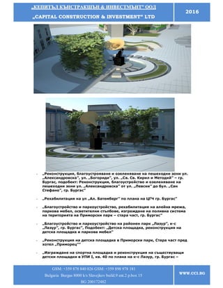 „„ККЕЕППИИТТЪЪЛЛ ККЪЪННССТТРРААККШШЪЪНН && ИИННВВЕЕССТТММЪЪННТТ”” ООООДД
„„CCAAPPIITTAALL CCOONNSSTTRRUUCCTTIIOONN && IINNVVEESSTTMMEENNTT”” LLTTDD
2016
GSM: +359 878 840 026 GSM: +359 898 978 181
Bulgaria Burgas 8000 k/s Slavejkov build.9 ent.2 p.box 15
BG 200172482
WWW.CCI.BG
- „Реконструкция, благоустрояване и озеленяване на пешеходни зони ул.
„Александровска”, ул. „Богориди”, ул. „Св. Св. Кирил и Методий” – гр.
Бургас, подобект: Реконструкция, благоустройство и озеленяване на
пешеходни зони ул. „Александровска” от ул. „Левски” до бул. „Сан
Стефано”, гр. Бургас”
- „Рехабилитация на ул „Ал. Батемберг” по плана на ЦГЧ гр. Бургас”
- „Благоустройство и паркоустройство, рехабилитация на алейна мрежа,
паркова мебел, осветителни стълбове, изграждане на поливна система
на територията на Приморски парк – стара част, гр. Бургас”
- „Благоустройство и паркоустройство на районен парк „Лазур”, к-с
„Лазур”, гр. Бургас”, Подобект: „Детска площадка, реконструкция на
детска площадка и паркова мебел”
- „Реконструкция на детска площадка в Приморски парк, Стара част пред
хотел „Приморец””
- „Изграждане на спортна площадка и реконструкция на съществуващи
детски площадки в УПИ І, кв. 40 по плана на к-с Лазур, гр. Бургас –
 