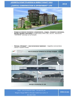 „„ККЕЕППИИТТЪЪЛЛ ККЪЪННССТТРРААККШШЪЪНН && ИИННВВЕЕССТТММЪЪННТТ”” ООООДД
„„CCAAPPIITTAALL CCOONNSSTTRRUUCCTTIIOONN && IINNVVEESSTTMMEENNTT”” LLTTDD
2016
GSM: +359 878 840 026 GSM: +359 898 978 181
Bulgaria Burgas 8000 k/s Slavejkov build.9 ent.2 p.box 15
BG 200172482
WWW.CCI.BG
- Сграда за сезонно ползване с апартаменти , студиа , ателиета и магазини,
бистро, басейн и ресторант в първи етаж в УПИ I-185 , кв.275 , местността
"КРОТИРИЯ" землище на гр.Поморие
- Летище „Пловдив” – нов пътнически терминал – подробни количествени
сметки и тръжни книжа.
 