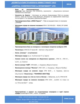 „„ККЕЕППИИТТЪЪЛЛ ККЪЪННССТТРРААККШШЪЪНН && ИИННВВЕЕССТТММЪЪННТТ”” ООООДД
„„CCAAPPIITTAALL CCOONNSSTTRRUUCCTTIIOONN && IINNVVEESSTTMMEENNTT”” LLTTDD
2016
GSM: +359 878 840 026 GSM: +359 898 978 181
Bulgaria Burgas 8000 k/s Slavejkov build.9 ent.2 p.box 15
BG 200172482
WWW.CCI.BG
- База за възстановителни
средства гара Карнобат УПИ №000151, възложител - „Национална компания
железопътна структура”
- Синагога гр. Бургас – Изготвяне на напълно безвъзмездно ПСД за основен
ремонт, което да послужи пред Дирекция „Опазване на недвижимите паметници
на културата” и по програма „Красива България”
- Производствена база „ЕМКО Паркет” – ПСД за кандидатстване по програма
„САПАРД”
- Жилищни сгради за сезонно ползване УПИ V 193 КВ 6201 – REARL OF SUNNI
BEACH
- Производствена база за ламарина с полимерно покритие гр.Бургас СПЗ
- Печатница в УПИ III-27 масив 80 – местност „Под шосето”
- Хотел „Елинор” – в гр.Созопол
- Жилищна сграда на ул. Тр.Китанчев 47 гр. Бургас
- Семеен хотел със заведение за обществено хранене , УПИ ІV , УПИ ІV ,
кв.42 , гр. Созопол
- Вилно селище "КАЙ", УПИ 6001 , м .Буджака ,Община Созопол
- Ваканционно селище "Милена", УПИ І 207 , с. Кошарица , Община Несебър
- Жилищна сграда за сезонен отдих УПИ 8235 , м. Буджака, земл.на
общ.Созопол Инвеститор : "ПОЛИМАХ 2003"ООД
- Жилищна сграда със стаи за гости и бистро с. Заберново, кв.15, УПИ III-99
- Жилищни сгради за сезонно ползване УПИ V193 , кв.6201 по плана на
к.к.”Слънчев бряг” – запад
- Преустройство и ремонт на съществуваща изградена в груб строеж
сграда за автогара в УПИ І , кв.65 , гр.Царево
 
