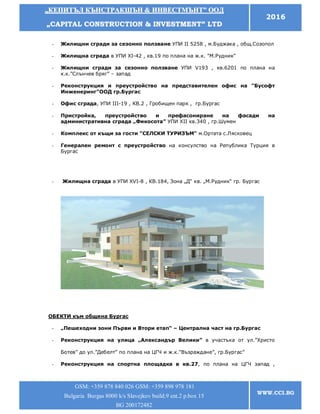 „„ККЕЕППИИТТЪЪЛЛ ККЪЪННССТТРРААККШШЪЪНН && ИИННВВЕЕССТТММЪЪННТТ”” ООООДД
„„CCAAPPIITTAALL CCOONNSSTTRRUUCCTTIIOONN && IINNVVEESSTTMMEENNTT”” LLTTDD
2016
GSM: +359 878 840 026 GSM: +359 898 978 181
Bulgaria Burgas 8000 k/s Slavejkov build.9 ent.2 p.box 15
BG 200172482
WWW.CCI.BG
- Жилищни сгради за сезонно ползване УПИ ІІ 5258 , м.Буджака , общ.Созопол
- Жилищна сграда в УПИ ХІ-42 , кв.19 по плана на ж.к. "М.Рудник"
- Жилищни сгради за сезонно ползване УПИ V193 , кв.6201 по плана на
к.к.”Слънчев бряг” – запад
- Реконструкция и преустройство на представителен офис на "Бусофт
Инженеринг"ООД гр.Бургас
- Офис сграда, УПИ ІІІ-19 , КВ.2 , Гробищен парк , гр.Бургас
- Пристройка, преустройство и префасониране на фасади на
административна сграда „Фикосота” УПИ ХІІ кв.340 , гр.Шумен
- Комплекс от къщи за гости "СЕЛСКИ ТУРИЗЪМ" м.Ортата с.Лясковец
- Генерален ремонт с преустройство на консулство на Република Турция в
Бургас
- Жилищна сграда в УПИ XVI-8 , КВ.184, Зона „Д“ кв. „М.Рудник“ гр. Бургас
ОБЕКТИ към община Бургас
- „Пешеходни зони Първи и Втори етап“ – Централна част на гр.Бургас
- Реконструкция на улица „Александър Велики” в участъка от ул.”Христо
Ботев” до ул.”Дебелт” по плана на ЦГЧ и ж.к.”Възраждане”, гр.Бургас”
- Реконструкция на спортна площадка в кв.27, по плана на ЦГЧ запад ,
 