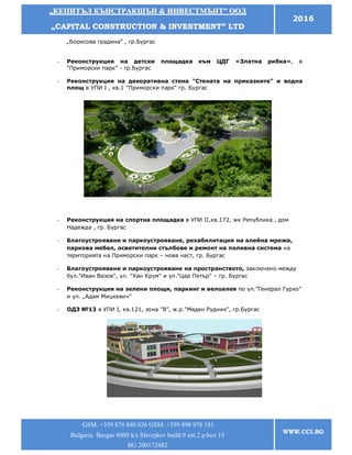 „„ККЕЕППИИТТЪЪЛЛ ККЪЪННССТТРРААККШШЪЪНН && ИИННВВЕЕССТТММЪЪННТТ”” ООООДД
„„CCAAPPIITTAALL CCOONNSSTTRRUUCCTTIIOONN && IINNVVEESSTTMMEENNTT”” LLTTDD
2016
GSM: +359 878 840 026 GSM: +359 898 978 181
Bulgaria Burgas 8000 k/s Slavejkov build.9 ent.2 p.box 15
BG 200172482
WWW.CCI.BG
„Борисова градина” , гр.Бургас
- Реконструкция на детски площадка към ЦДГ «Златна рибка», в
“Приморски парк” - гр.Бургас
- Реконструкция на декоративна стена "Стената на приказките" и водна
площ в УПИ І , кв.1 "Приморски парк" гр. Бургас
- Реконструкция на спортна площадка в УПИ II,кв.172, жк Република , дом
Надежда , гр. Бургас
- Благоустрояване и паркоустрояване, рехабилитация на алейна мрежа,
паркова мебел, осветителни стълбове и ремонт на поливна система на
територията на Приморски парк – нова част, гр. Бургас
- Благоустрояване и паркоустрояване на пространството, заключено между
бул."Иван Вазов", ул. "Хан Крум" и ул."Цар Петър" – гр. Бургас
- Реконструкция на зелени площи, паркинг и велоалея по ул.”Генерал Гурко”
и ул. „Адам Мицкевич”
- ОДЗ №13 в УПИ І, кв.121, зона "В", ж.р."Меден Рудник", гр.Бургас
 