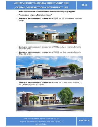 „„ККЕЕППИИТТЪЪЛЛ ККЪЪННССТТРРААККШШЪЪНН && ИИННВВЕЕССТТММЪЪННТТ”” ООООДД
„„CCAAPPIITTAALL CCOONNSSTTRRUUCCTTIIOONN && IINNVVEESSTTMMEENNTT”” LLTTDD
2016
GSM: +359 878 840 026 GSM: +359 898 978 181
Bulgaria Burgas 8000 k/s Slavejkov build.9 ent.2 p.box 15
BG 200172482
WWW.CCI.BG
- Ново отделение за лъчетерапия към онкодиспансер – гр.Бургас
- Реновиране остров „Света Анастасия“
- Център за настаняване от семеен тип в УПИ І, кв. 35, по плана на комплекс
„Лазур“
- Център за настаняване от семеен тип в УПИ ІІ, кв. 3, на квартал „Ветрен“,
Община Бургас
- Център за настаняване от семеен тип в УПИ ХІ, кв. 3 на квартал „Ветрен“,
Община Бургас
- Център за настаняване от семеен тип в УПИ І, кв. 110 по плана на зона „Г“,
ж.к. „Меден рудник“, гр. Бургас.
 