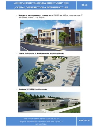 „„ККЕЕППИИТТЪЪЛЛ ККЪЪННССТТРРААККШШЪЪНН && ИИННВВЕЕССТТММЪЪННТТ”” ООООДД
„„CCAAPPIITTAALL CCOONNSSTTRRUUCCTTIIOONN && IINNVVEESSTTMMEENNTT”” LLTTDD
2016
GSM: +359 878 840 026 GSM: +359 898 978 181
Bulgaria Burgas 8000 k/s Slavejkov build.9 ent.2 p.box 15
BG 200172482
WWW.CCI.BG
- Център за настаняване от семеен тип в УПИ ІІІ, кв. 110 по плана на зона „Г“,
ж.к. Меден рудник“ – гр. Бургас.
- Улица „Богориди” – модернизация и преустройство
- Винарна „РЕНВАЛ”, с. Славянци
 