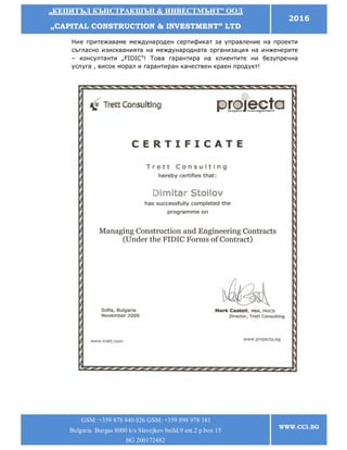 „„ККЕЕППИИТТЪЪЛЛ ККЪЪННССТТРРААККШШЪЪНН && ИИННВВЕЕССТТММЪЪННТТ”” ООООДД
„„CCAAPPIITTAALL CCOONNSSTTRRUUCCTTIIOONN && IINNVVEESSTTMMEENNTT”” LLTTDD
2016
GSM: +359 878 840 026 GSM: +359 898 978 181
Bulgaria Burgas 8000 k/s Slavejkov build.9 ent.2 p.box 15
BG 200172482
WWW.CCI.BG
Ние притежаваме международен сертификат за управление на проекти
съгласно изискванията на международната организация на инженерите
– консултанти „FIDIC”! Това гарантира на клиентите ни безупречна
услуга , висок морал и гарантиран качествен краен продукт!
 