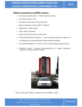 „„ККЕЕППИИТТЪЪЛЛ ККЪЪННССТТРРААККШШЪЪНН && ИИННВВЕЕССТТММЪЪННТТ”” ООООДД
„„CCAAPPIITTAALL CCOONNSSTTRRUUCCTTIIOONN && IINNVVEESSTTMMEENNTT”” LLTTDD
2016
GSM: +359 878 840 026 GSM: +359 898 978 181
Bulgaria Burgas 8000 k/s Slavejkov build.9 ent.2 p.box 15
BG 200172482
WWW.CCI.BG
ОБЕКТИ на територията на „ЛУКОЙЛ” гр.Бургас :
 Инсталация „Акрилнитрил” – ЛУКойл Нефтохим Бургас
 Инсталация „Етилен 150”
 Генерална сметка пр-во „Тежки Остатъци”
 Вакуум създаваща система ВДТК – К.Крекинг
 Нефтохимия – Офис сграда
 Офис сграда „Полимери”
 Възел за алкална очистка на ППФ от ККР
 Инсталация Каталитичен Крекинг – ново компресорно отделение закрит тип
със обвръзка към новопроектирани тръбопроводи за водород
 Пр-во Нефтопреработка – Ремонт с пр-во на съществуваща сграда в офиси.
 Генерален ремонт с промяна функционалноста на сграда „Централно
Управление” Лукойл Нефтохим Бургас
- Както и много други обекти по програми като „САПАРД” и „ФАР”.
 
