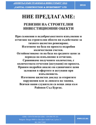 „„ККЕЕППИИТТЪЪЛЛ ККЪЪННССТТРРААККШШЪЪНН && ИИННВВЕЕССТТММЪЪННТТ”” ООООДД
„„CCAAPPIITTAALL CCOONNSSTTRRUUCCTTIIOONN && IINNVVEESSTTMMEENNTT”” LLTTDD
2016
GSM: +359 878 840 026 GSM: +359 898 978 181
Bulgaria Burgas 8000 k/s Slavejkov build.9 ent.2 p.box 15
BG 200172482
WWW.CCI.BG
НИЕ ПРЕДЛАГАМЕ:
РЕВИЗИИ НА СТРОИТЕЛНИ
ИНВЕСТИЦИОННИ ОБЕКТИ
При съмнения в недобросъвестното изпълнение и
отчитане на строителни обекти ни съдействаме за
тяхното цялостно ревизиране.
Изготвяме на база на проекта подробни
количествени сметки.
Остойностяваме ги на база на средните цени за
периода на изпълнение и отчитане.
Сравняваме получените количества, с
количествата отчетени (актувани) по проекта.
Правим подробен анализ на единичните цени
заложени в офертите и актувани при
изпълнението.
Изготвяме цялостен доклад за откритите
нарушения или за липсата на такива.
Всички наши служители са вещи лица към
Районен Съд Бургас.
 