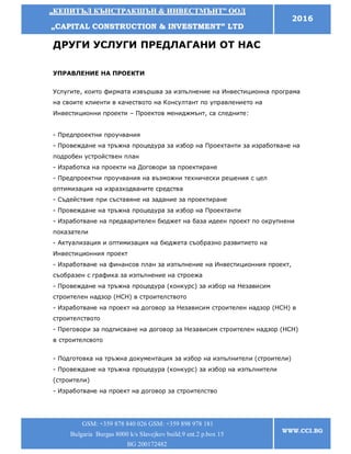 „„ККЕЕППИИТТЪЪЛЛ ККЪЪННССТТРРААККШШЪЪНН && ИИННВВЕЕССТТММЪЪННТТ”” ООООДД
„„CCAAPPIITTAALL CCOONNSSTTRRUUCCTTIIOONN && IINNVVEESSTTMMEENNTT”” LLTTDD
2016
GSM: +359 878 840 026 GSM: +359 898 978 181
Bulgaria Burgas 8000 k/s Slavejkov build.9 ent.2 p.box 15
BG 200172482
WWW.CCI.BG
ДРУГИ УСЛУГИ ПРЕДЛАГАНИ ОТ НАС
УПРАВЛЕНИЕ НА ПРОЕКТИ
Услугите, които фирмата извършва за изпълнение на Инвестиционна програма
на своите клиенти в качеството на Консултант по управлението на
Инвестиционни проекти – Проектов мениджмънт, са следните:
- Предпроектни проучвания
- Провеждане на тръжна процедура за избор на Проектанти за изработване на
подробен устройствен план
- Изработка на проекти на Договори за проектиране
- Предпроектни проучвания на възможни технически решения с цел
оптимизация на изразходваните средства
- Съдействие при съставяне на задание за проектиране
- Провеждане на тръжна процедура за избор на Проектанти
- Изработване на предварителен бюджет на база идеен проект по окрупнени
показатели
- Актуализация и оптимизация на бюджета съобразно развитието на
Инвестиционния проект
- Изработване на финансов план за изпълнение на Инвестиционния проект,
съобразен с графика за изпълнение на строежа
- Провеждане на тръжна процедура (конкурс) за избор на Независим
строителен надзор (НСН) в строителството
- Изработване на проект на договор за Независим строителен надзор (НСН) в
строителството
- Преговори за подписване на договор за Независим строителен надзор (НСН)
в строителсвото
- Подготовка на тръжна документация за избор на изпълнители (строители)
- Провеждане на тръжна процедура (конкурс) за избор на изпълнители
(строители)
- Изработване на проект на договор за строителство
 