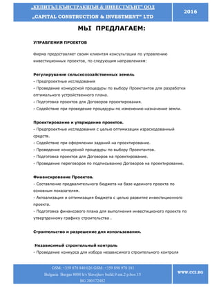 „„ККЕЕППИИТТЪЪЛЛ ККЪЪННССТТРРААККШШЪЪНН && ИИННВВЕЕССТТММЪЪННТТ”” ООООДД
„„CCAAPPIITTAALL CCOONNSSTTRRUUCCTTIIOONN && IINNVVEESSTTMMEENNTT”” LLTTDD
2016
GSM: +359 878 840 026 GSM: +359 898 978 181
Bulgaria Burgas 8000 k/s Slavejkov build.9 ent.2 p.box 15
BG 200172482
WWW.CCI.BG
МЬI ПРЕДЛАГАЕМ:
УПРАВЛЕНИЯ ПРОЕКТОВ
Фирма предоставляет своим клиентам консультации по управлению
инвестиционных проектов, по следующим направлениям:
Регулирувание сельскохозайственных земель
- Предпроектные исследования
- Проведение конкурсной процедуры по выбору Проектантов для разработки
оптимального устройственного плана.
- Подготовка проектов для Договоров проектирования.
- Содействие при проведение процедуры по изменению назначение земли.
Проектирование и утврждение проектов.
- Предпроектные исследования с целью оптимизации израсходованный
средств.
- Содействие при оформлении заданий на проектирование.
- Проведение конкурсной процедуры по выбору Проектантов.
- Подготовка проектов для Договоров на проектирование.
- Проведение переговоров по подписыванию Договоров на проектирование.
Финансирование Проектов.
- Составление предвалительного бюджета на базе идеиного проекта по
основным показателям.
- Актоализация и оптимизация бюджета с целью развитие инвестиционного
проекта.
- Подготовка финансового плана для выполнения инвестиционого проекта по
утвертденному графику строительства .
Строительство и разрешение для изпользавания.
Независимый строительный контроль
- Проведение конкурса для избора независимого строительного контроля
 