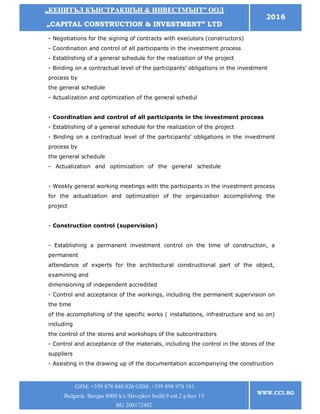 „„ККЕЕППИИТТЪЪЛЛ ККЪЪННССТТРРААККШШЪЪНН && ИИННВВЕЕССТТММЪЪННТТ”” ООООДД
„„CCAAPPIITTAALL CCOONNSSTTRRUUCCTTIIOONN && IINNVVEESSTTMMEENNTT”” LLTTDD
2016
GSM: +359 878 840 026 GSM: +359 898 978 181
Bulgaria Burgas 8000 k/s Slavejkov build.9 ent.2 p.box 15
BG 200172482
WWW.CCI.BG
- Negotiations for the signing of contracts with executors (constructors)
- Coordination and control of all participants in the investment process
- Establishing of a general schedule for the realization of the project
- Binding on a contractual level of the participants’ obligations in the investment
process by
the general schedule
- Actualization and optimization of the general schedulL CONSTRUCTIONurgas
8000 tel.
- Coordination and control of all participants in the investment process
- Establishing of a general schedule for the realization of the project
- Binding on a contractual level of the participants’ obligations in the investment
process by
the general schedule
- Actualization and optimization of the general schedule0956885404 GSM:
+359898978181
- Weekly general working meetings with the participants in the investment process
for the actualization and optimization of the organization accomplishing the
project
- Construction control (supervision)
- Establishing a permanent investment control on the time of construction, a
permanent
attendance of experts for the architectural constructional part of the object,
examining and
dimensioning of independent accredited
- Control and acceptance of the workings, including the permanent supervision on
the time
of the accomplishing of the specific works ( installations, infrastructure and so on)
including
the control of the stores and workshops of the subcontractors
- Control and acceptance of the materials, including the control in the stores of the
suppliers
- Assisting in the drawing up of the documentation accompanying the construction
 