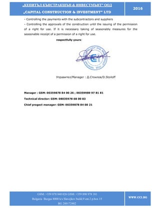 „„ККЕЕППИИТТЪЪЛЛ ККЪЪННССТТРРААККШШЪЪНН && ИИННВВЕЕССТТММЪЪННТТ”” ООООДД
„„CCAAPPIITTAALL CCOONNSSTTRRUUCCTTIIOONN && IINNVVEESSTTMMEENNTT”” LLTTDD
2016
GSM: +359 878 840 026 GSM: +359 898 978 181
Bulgaria Burgas 8000 k/s Slavejkov build.9 ent.2 p.box 15
BG 200172482
WWW.CCI.BG
- Controlling the payments with the subcontractors and suppliers
- Controlling the approvals of the construction until the issuing of the permission
of a right for use. If it is necessary taking of seasonably measures for the
seasonable receipt of a permission of a right for use.
Manager : GSM: 00359878 84 00 26 ; 00359989 97 81 81
Technical director: GSM: 08035978 68 00 83
Chief progect manager: GSM: 00359878 84 00 21
respectfully yours:
Управител/Manager : Д.Стоилов/D.Stoiloff
ин
 